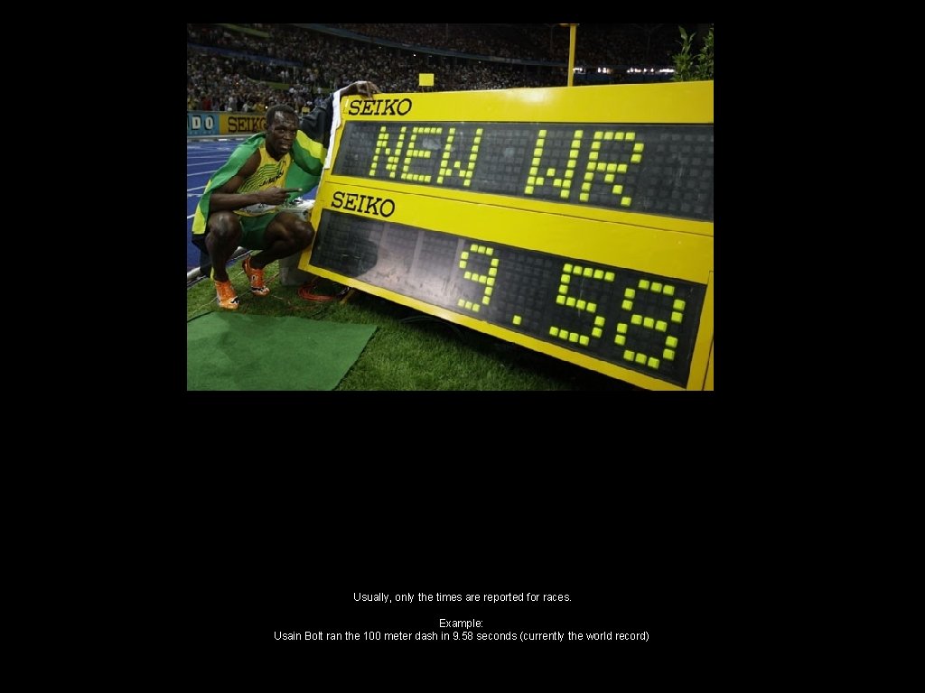 Usually, only the times are reported for races. Example: Usain Bolt ran the 100