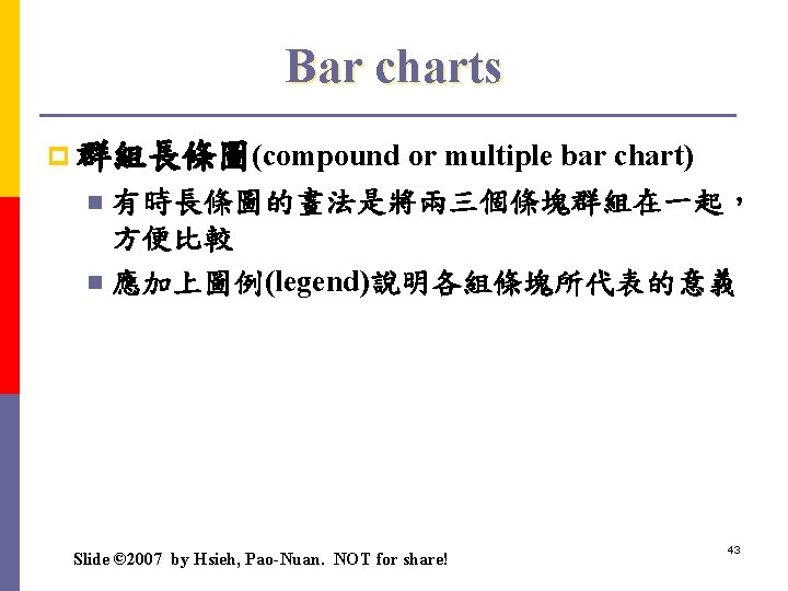 Bar charts p 群組長條圖(compound or multiple bar chart) 有時長條圖的畫法是將兩三個條塊群組在一起， 方便比較 n 應加上圖例(legend)說明各組條塊所代表的意義 n Slide