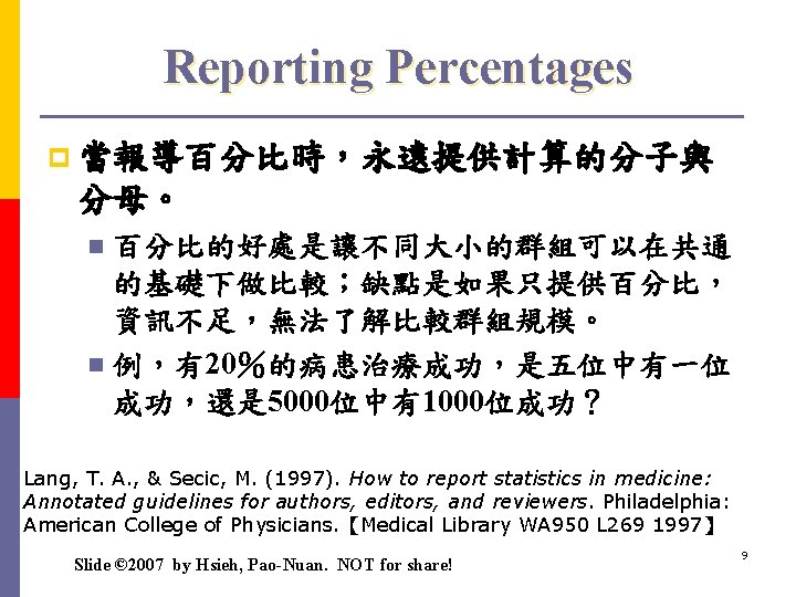 Reporting Percentages p 當報導百分比時，永遠提供計算的分子與 分母。 百分比的好處是讓不同大小的群組可以在共通 的基礎下做比較；缺點是如果只提供百分比， 資訊不足，無法了解比較群組規模。 n 例，有20％的病患治療成功，是五位中有一位 成功，還是 5000位中有1000位成功？ n Lang,