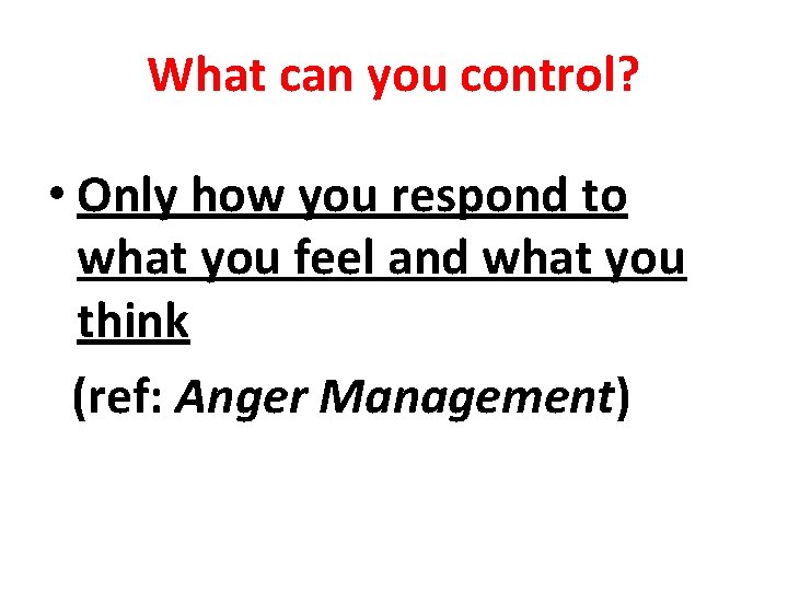 What can you control? • Only how you respond to what you feel and