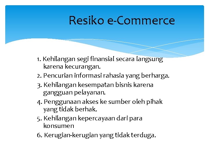 Resiko e-Commerce 1. Kehilangan segi finansial secara langsung karena kecurangan. 2. Pencurian informasi rahasia