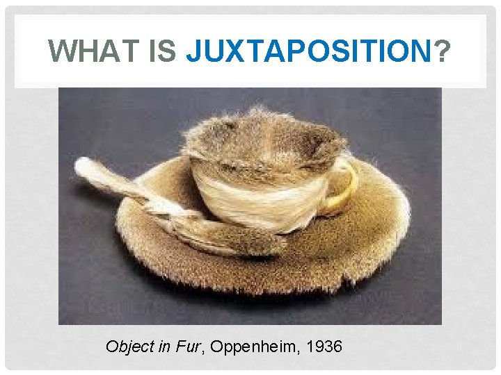 WHAT IS JUXTAPOSITION? Object in Fur, Oppenheim, 1936 