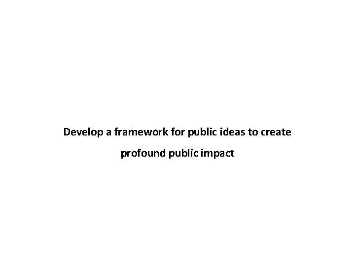 Develop a framework for public ideas to create profound public impact 