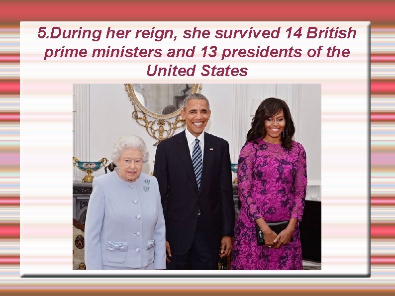5. During her reign, she survived 14 British prime ministers and 13 presidents of