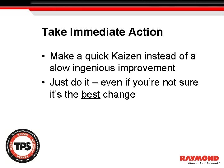 Take Immediate Action • Make a quick Kaizen instead of a slow ingenious improvement