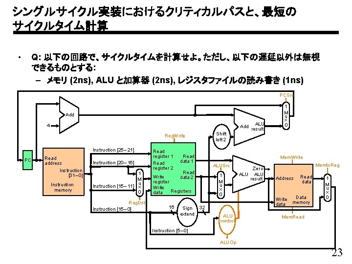 シングルサイクル実装におけるクリティカルパスと、最短の サイクルタイム計算 • Q: 以下の回路で、サイクルタイムを計算せよ。ただし、以下の遅延以外は無視 できるものとする: – メモリ (2 ns), ALU と加算器 (2 ns),