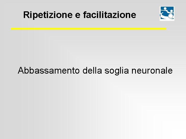 Ripetizione e facilitazione Abbassamento della soglia neuronale 