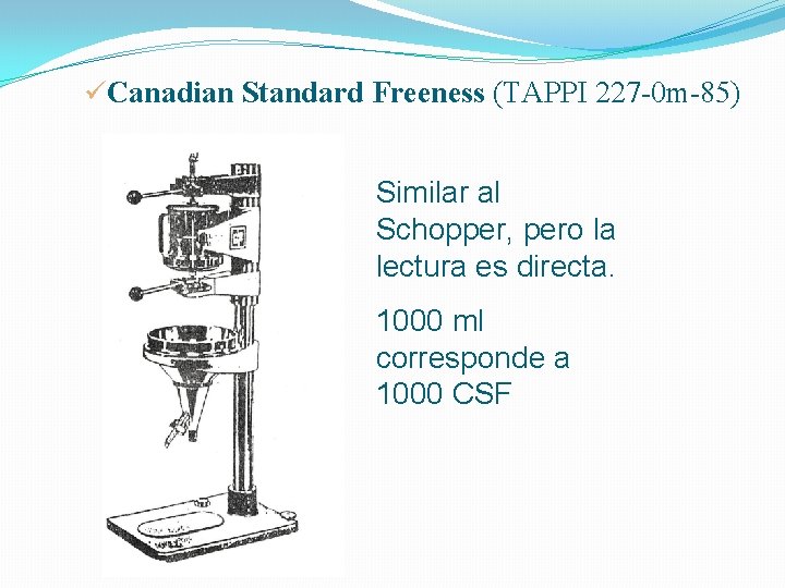 üCanadian Standard Freeness (TAPPI 227 -0 m-85) Similar al Schopper, pero la lectura es