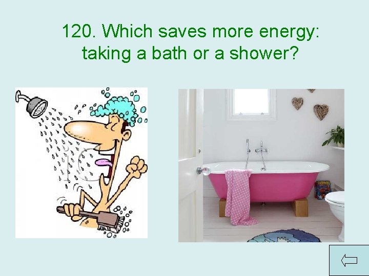120. Which saves more energy: taking a bath or a shower? Answer: Shower —