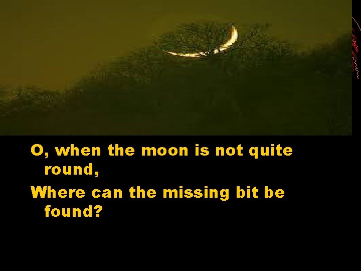 O, when the moon is not quite round, Where can the missing bit be