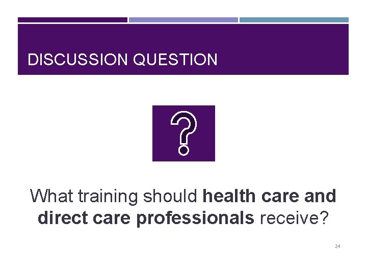 DISCUSSION QUESTION What training should health care and direct care professionals receive? 24 