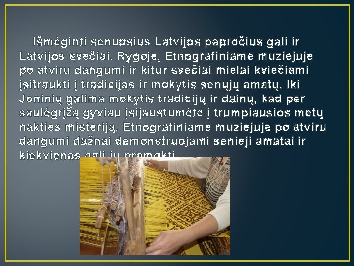 Išmėginti senuosius Latvijos papročius gali ir Latvijos svečiai. Rygoje, Etnografiniame muziejuje po atviru dangumi