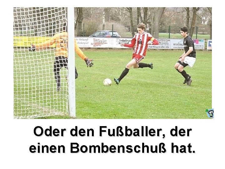 Oder den Fußballer, der einen Bombenschuß hat. 