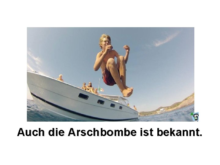 Auch die Arschbombe ist bekannt. 