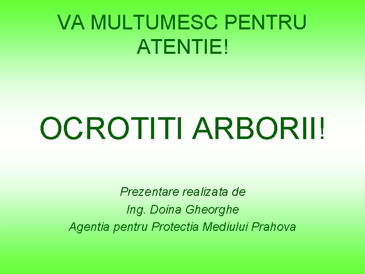 VA MULTUMESC PENTRU ATENTIE! OCROTITI ARBORII! Prezentare realizata de Ing. Doina Gheorghe Agentia pentru