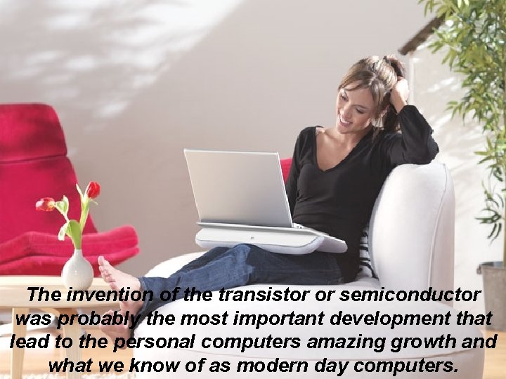 The invention of the transistor or semiconductor was probably the most important development that