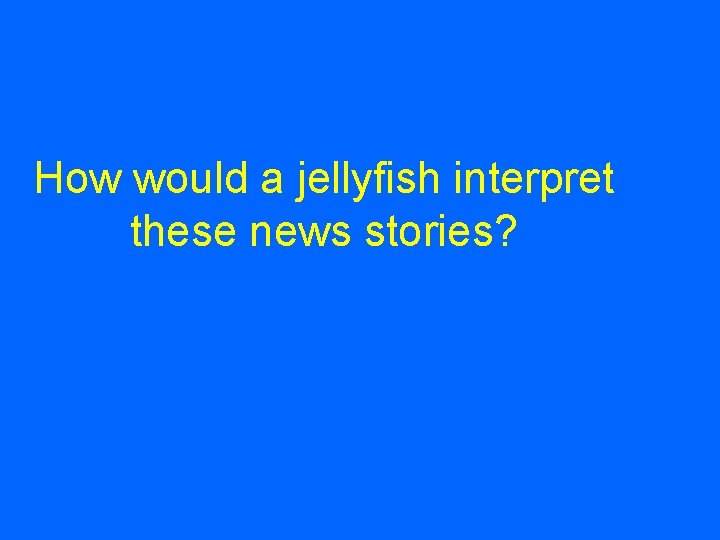 How would a jellyfish interpret these news stories? 