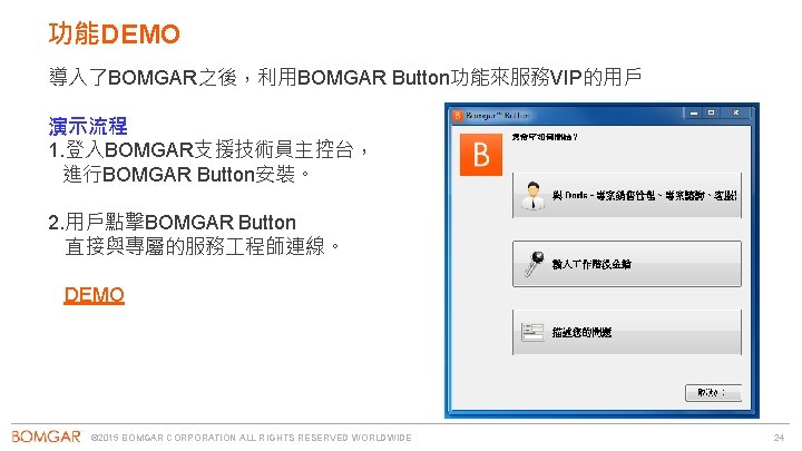 功能DEMO 導入了BOMGAR之後，利用BOMGAR Button功能來服務VIP的用戶 演示流程 1. 登入BOMGAR支援技術員主控台， 進行BOMGAR Button安裝。 2. 用戶點擊BOMGAR Button 直接與專屬的服務 程師連線。 DEMO