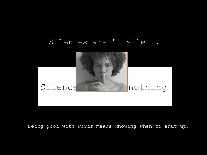 Silences aren’t silent. Silences aren’t nothing. Being good with words means knowing when to