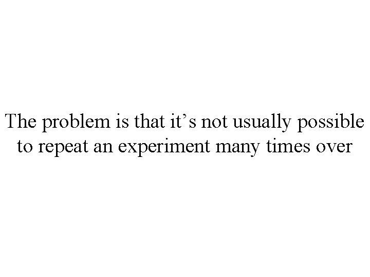 The problem is that it’s not usually possible to repeat an experiment many times