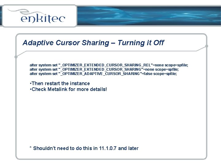 Adaptive Cursor Sharing – Turning it Off alter system set "_OPTIMIZER_EXTENDED_CURSOR_SHARING_REL"=none scope=spfile; alter system