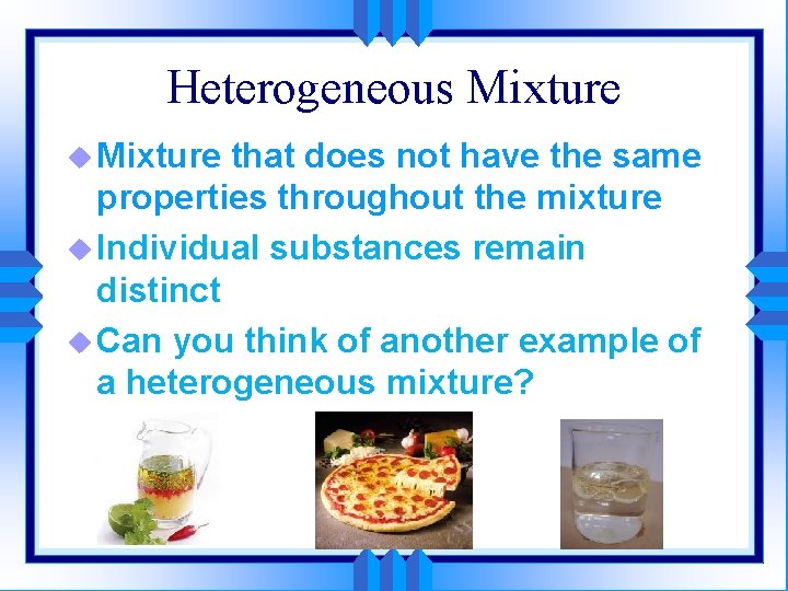 Heterogeneous Mixture u Mixture that does not have the same properties throughout the mixture
