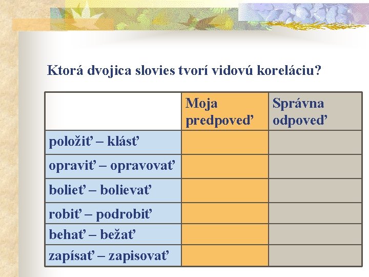 Ktorá dvojica slovies tvorí vidovú koreláciu? Moja predpoveď položiť – klásť opraviť – opravovať Ktorá dvojica slovies tvorí vidovú koreláciu? Moja predpoveď položiť – klásť opraviť – opravovať