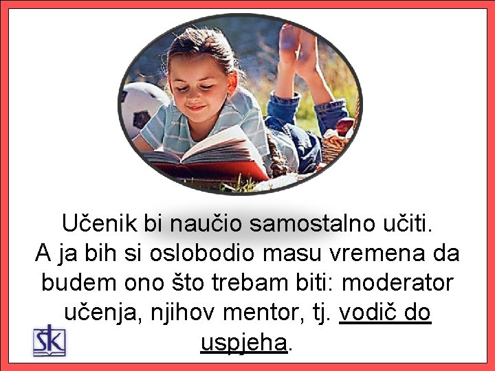 Učenik bi naučio samostalno učiti. A ja bih si oslobodio masu vremena da budem