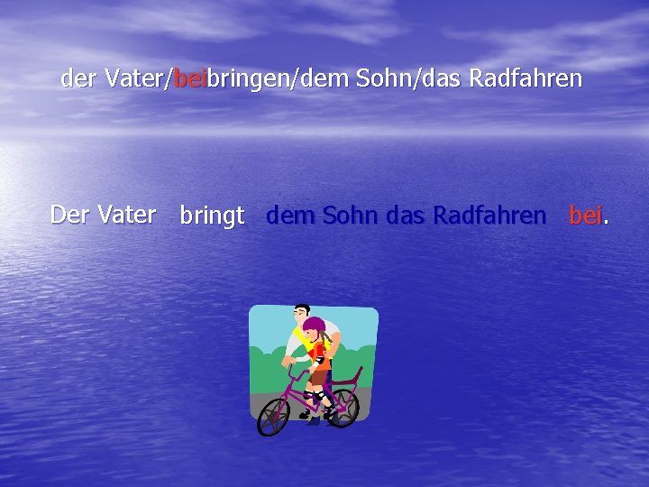 der Vater/beibringen/dem Sohn/das Radfahren Der Vater bringt dem Sohn das Radfahren bei. 