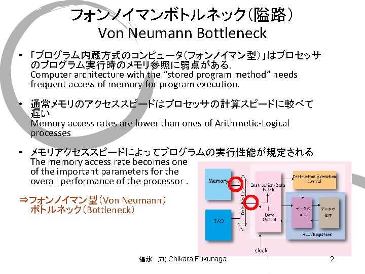 フォンノイマンボトルネック（隘路） Von Neumann Bottleneck • 「プログラム内蔵方式のコンピュータ（フォンノイマン型）」はプロセッサ のプログラム実行時のメモリ参照に弱点がある． Computer architecture with the “stored program method”