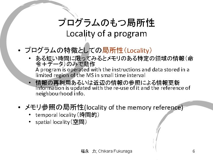 プログラムのもつ局所性 Locality of a program • プログラムの特徴としての局所性（Locality） • ある短い時間に限ってみるとメモリのある特定の領域の情報（命 令＋データ）のみで動作 A program is operated