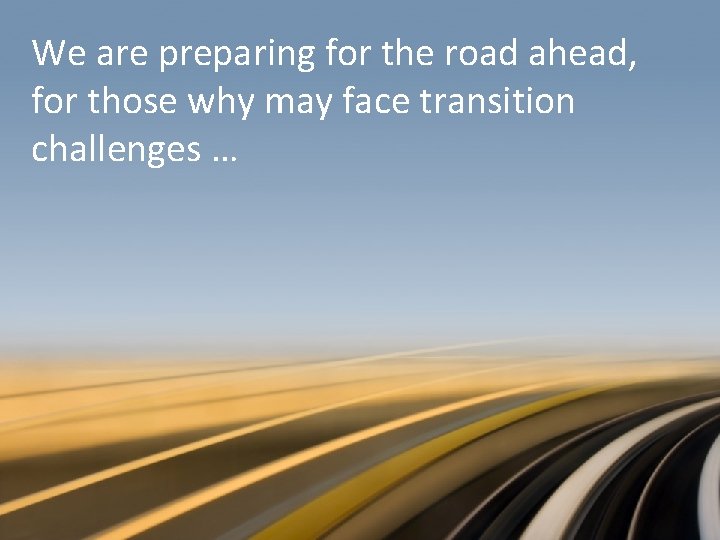 We are preparing for the road ahead, for those why may face transition challenges