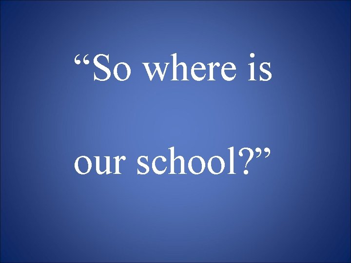 “So where is our school? ” 