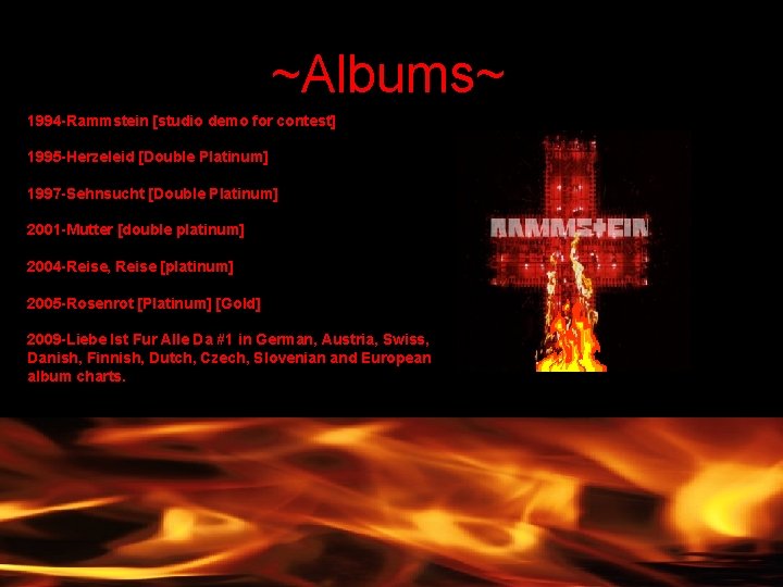 ~Albums~ 1994 -Rammstein [studio demo for contest] 1995 -Herzeleid [Double Platinum] 1997 -Sehnsucht [Double