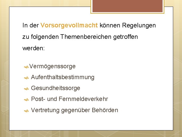 In der Vorsorgevollmacht können Regelungen zu folgenden Themenbereichen getroffen werden: Vermögenssorge Aufenthaltsbestimmung Gesundheitssorge Post-