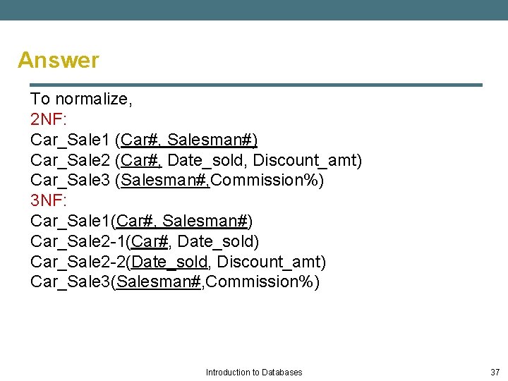 Answer To normalize, 2 NF: Car_Sale 1 (Car#, Salesman#) Car_Sale 2 (Car#, Date_sold, Discount_amt)