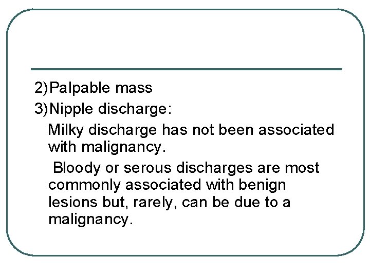 2)Palpable mass 3)Nipple discharge: Milky discharge has not been associated with malignancy. Bloody or