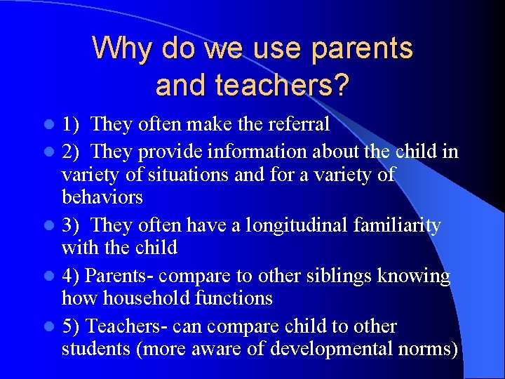 Why do we use parents and teachers? 1) They often make the referral l