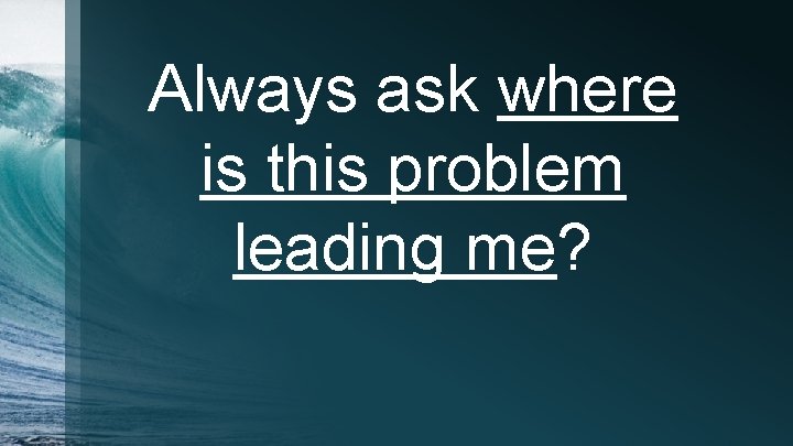 Always ask where is this problem leading me? 