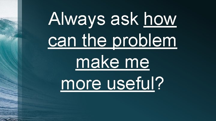 Always ask how can the problem make me more useful? 