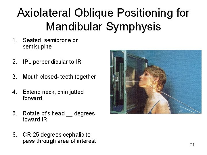 Axiolateral Oblique Positioning for Mandibular Symphysis 1. Seated, semiprone or semisupine 2. IPL perpendicular