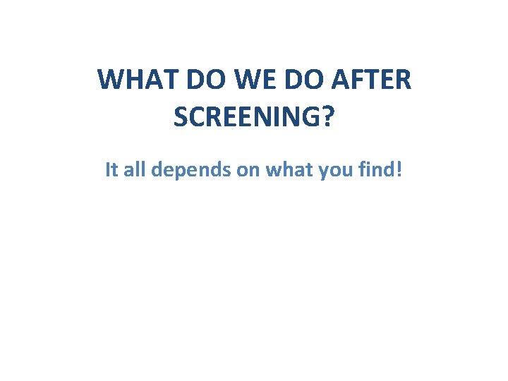 WHAT DO WE DO AFTER SCREENING? It all depends on what you find! 