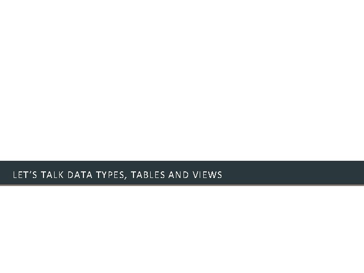 LET’S TALK DATA TYPES, TABLES AND VIEWS LET’S TALK DATA TYPES, TABLES AND VIEWS