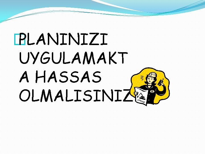 � PLANINIZI UYGULAMAKT A HASSAS OLMALISINIZ 