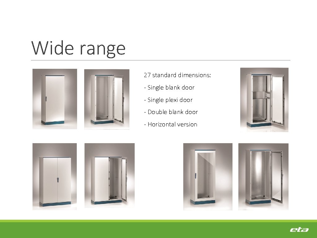 Wide range 27 standard dimensions: - Single blank door - Single plexi door -