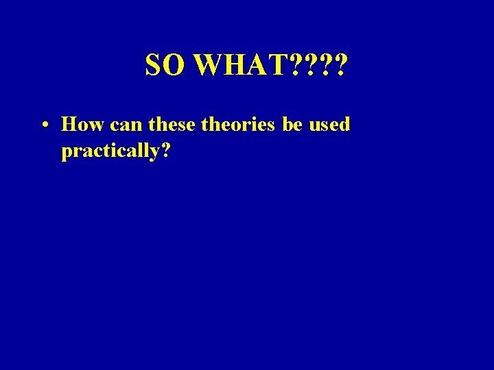 SO WHAT? ? • How can these theories be used practically? 