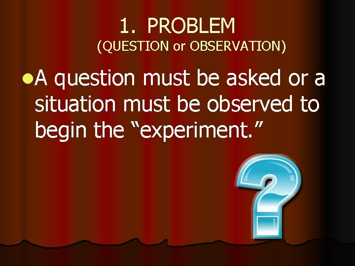 1. PROBLEM (QUESTION or OBSERVATION) l. A question must be asked or a situation
