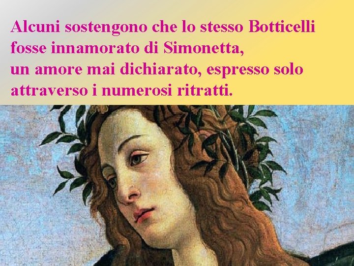 Alcuni sostengono che lo stesso Botticelli fosse innamorato di Simonetta, un amore mai dichiarato,