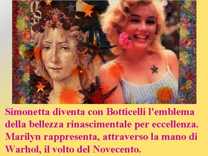 Simonetta diventa con Botticelli l'emblema della bellezza rinascimentale per eccellenza. Marilyn rappresenta, attraverso la