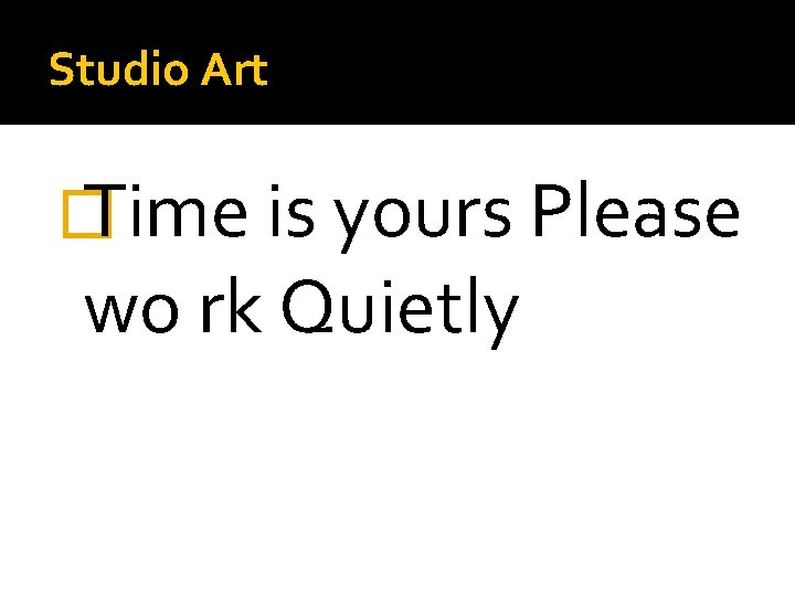 Studio Art � Time is yours Please wo rk Quietly 